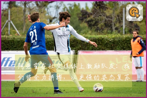 阿劳霍在社交媒体上激励队友：我们将全力拼搏，以更强的姿态复苏！