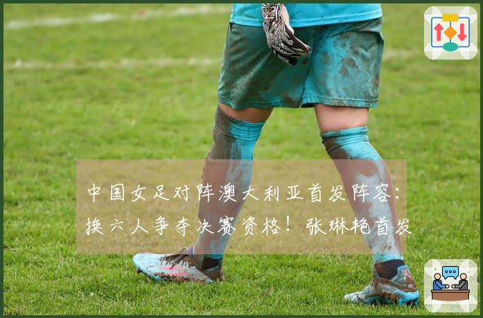 中国女足对阵澳大利亚首发阵容：换六人争夺决赛资格！张琳艳首发，王妍雯替代王霜