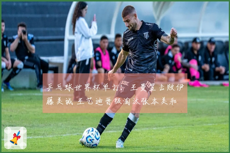 乒乓球世界杯单打：王曼昱击败伊藤美诚 王艺迪晋级淘汰张本美和