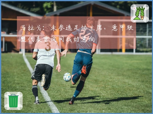 马拉戈：未参选足协主席，意甲联盟代表曾询问我的意向