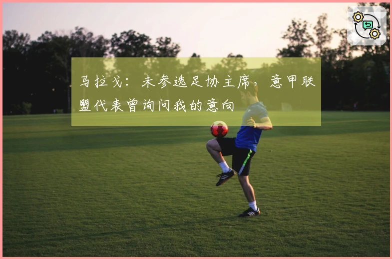 马拉戈：未参选足协主席，意甲联盟代表曾询问我的意向