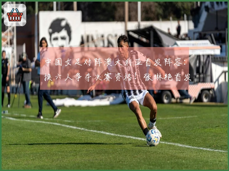 中国女足对阵澳大利亚首发阵容：换六人争夺决赛资格！张琳艳首发，王妍雯替代王霜