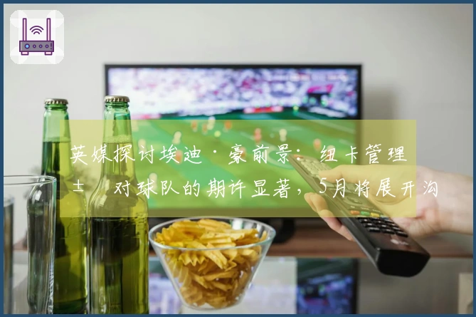 英媒探讨埃迪·豪前景:纽卡管理层对球队的期许显著,5月将展开沟通