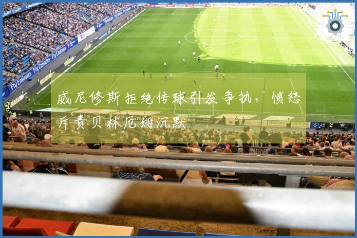 威尼修斯拒绝传球引发争执，愤怒斥责贝林厄姆沉默
