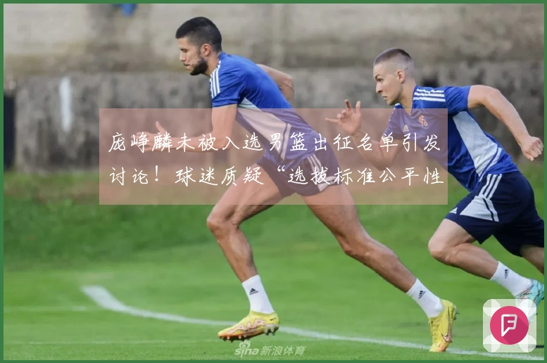 庞峥麟未被入选男篮出征名单引发讨论！球迷质疑“选拔标准公平性”