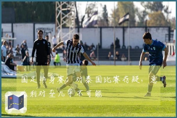 国足热身赛：对泰国比赛存疑，意大利对垒几乎不可能