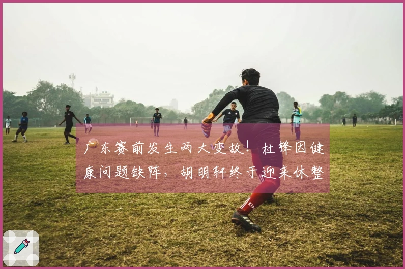 广东赛前发生两大变故!杜锋因健康问题缺阵,胡明轩终于迎来休整!