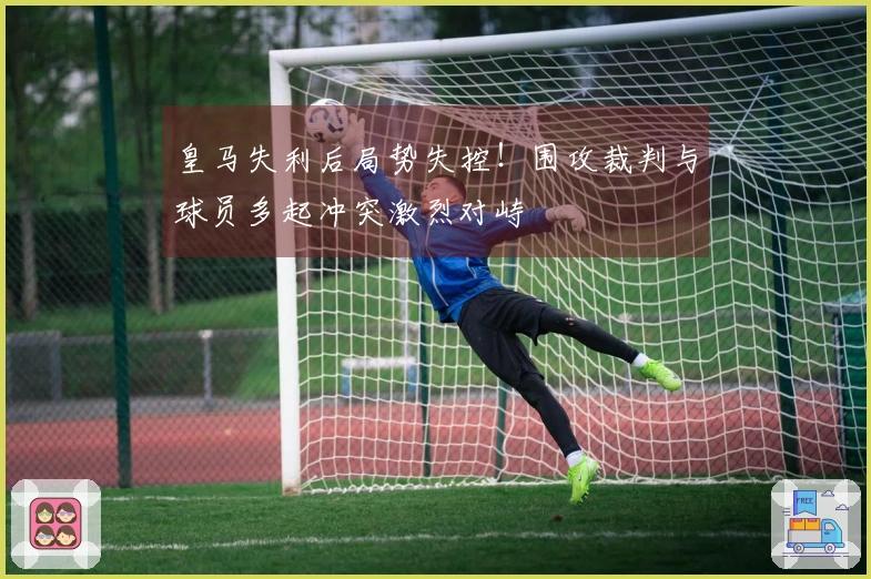 皇马失利后局势失控！围攻裁判与球员多起冲突激烈对峙