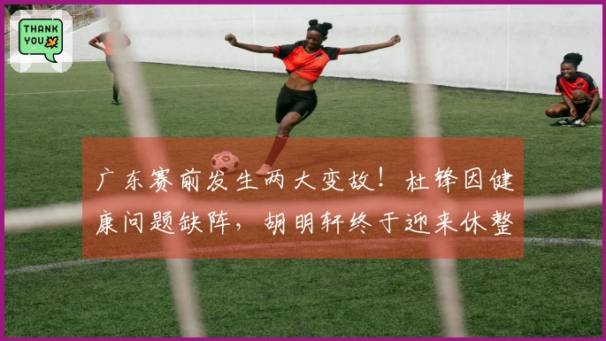 广东赛前发生两大变故！杜锋因健康问题缺阵，胡明轩终于迎来休整！