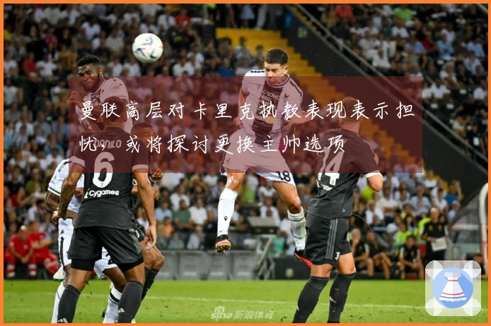 曼联高层对卡里克执教表现表示担忧，或将探讨更换主帅选项