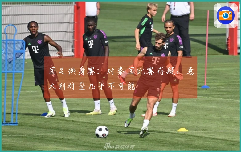 国足热身赛：对泰国比赛存疑，意大利对垒几乎不可能