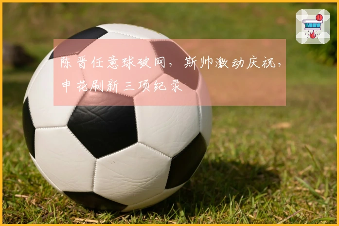 陈晋任意球破网，斯帅激动庆祝，申花刷新三项纪录