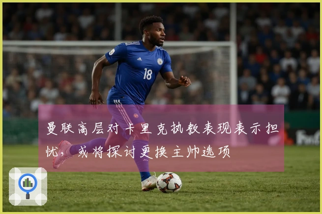 曼联高层对卡里克执教表现表示担忧,或将探讨更换主帅选项