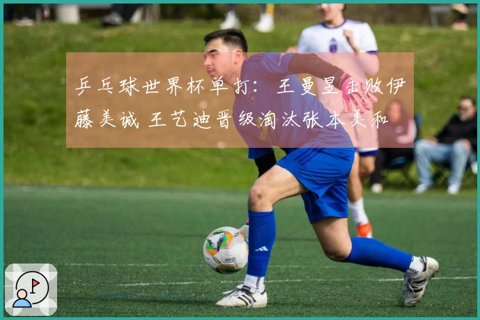 乒乓球世界杯单打：王曼昱击败伊藤美诚 王艺迪晋级淘汰张本美和