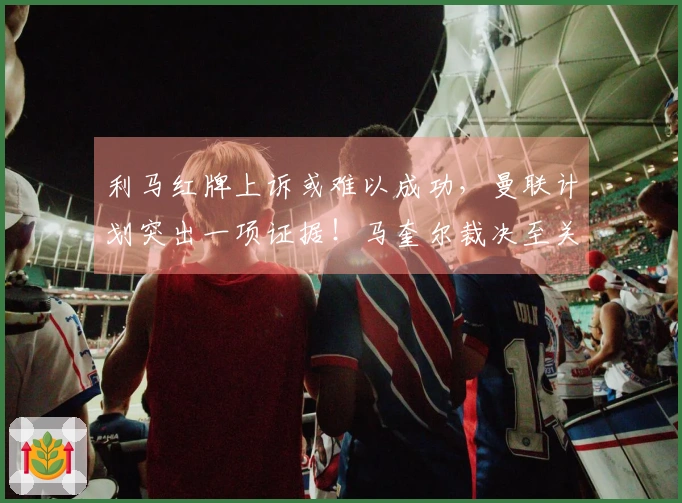 利马红牌上诉或难以成功，曼联计划突出一项证据！马奎尔裁决至关重要