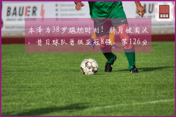 本泽马38岁尴尬时刻！新月被淘汰，昔日球队晋级亚冠8强，第126分钟点球制胜