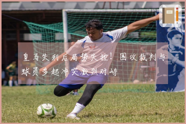 皇马失利后局势失控！围攻裁判与球员多起冲突激烈对峙
