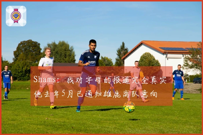 Shams：我对字母的报道完全真实 他去年5月已通知雄鹿离队意向