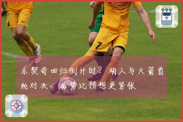东契奇回归倒计时？湖人与火箭首轮对决，局势比预想更紧张