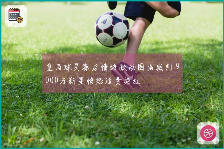 皇马球员赛后情绪激动围堵裁判 9000万新星愤怒追责染红