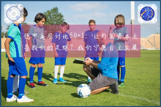 德甲高层讨论50+1：让外国资本主导我们的足球？我们宁愿自主发展