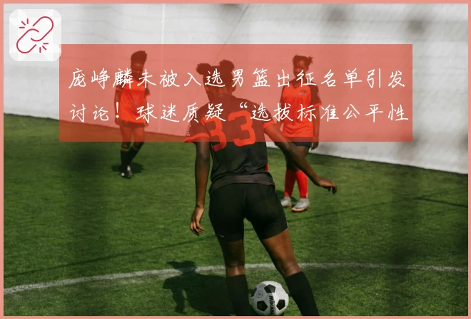 庞峥麟未被入选男篮出征名单引发讨论！球迷质疑“选拔标准公平性”